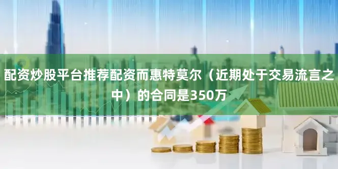 配资炒股平台推荐配资而惠特莫尔（近期处于交易流言之中）的合同是350万