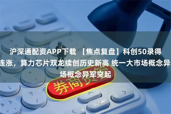 沪深通配资APP下载 【焦点复盘】科创50录得日线5连涨，算力芯片双龙续创历史新高 统一大市场概念异军突起