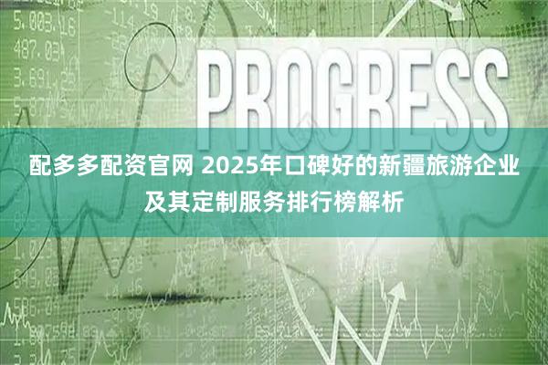 配多多配资官网 2025年口碑好的新疆旅游企业及其定制服务排行榜解析