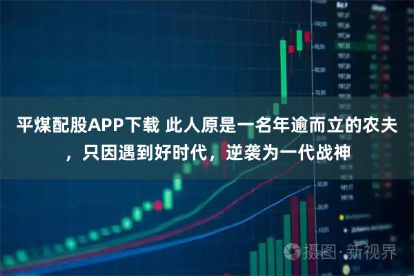 平煤配股APP下载 此人原是一名年逾而立的农夫，只因遇到好时代，逆袭为一代战神
