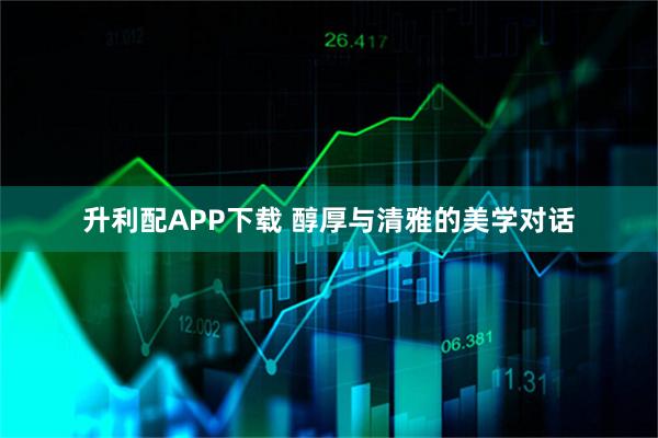 升利配APP下载 醇厚与清雅的美学对话