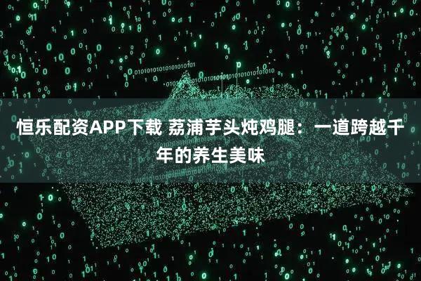 恒乐配资APP下载 荔浦芋头炖鸡腿：一道跨越千年的养生美味