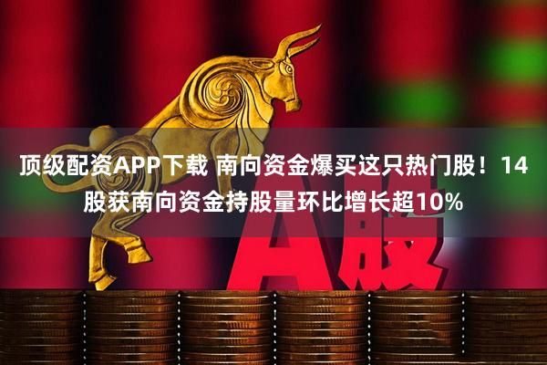 顶级配资APP下载 南向资金爆买这只热门股！14股获南向资金持股量环比增长超10%