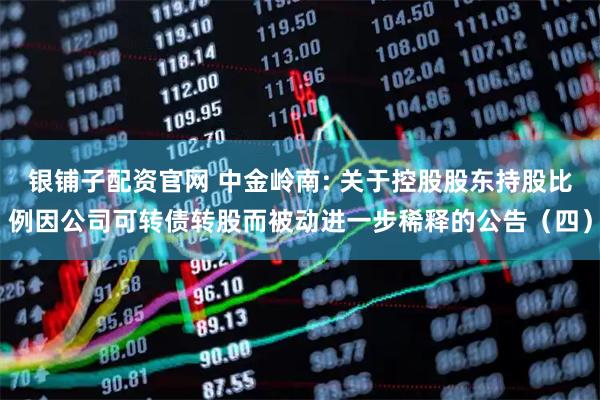 银铺子配资官网 中金岭南: 关于控股股东持股比例因公司可转债转股而被动进一步稀释的公告（四）