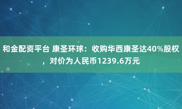 和金配资平台 康圣环球：收购华西康圣达40%股权，对价为人民币1239.6万元