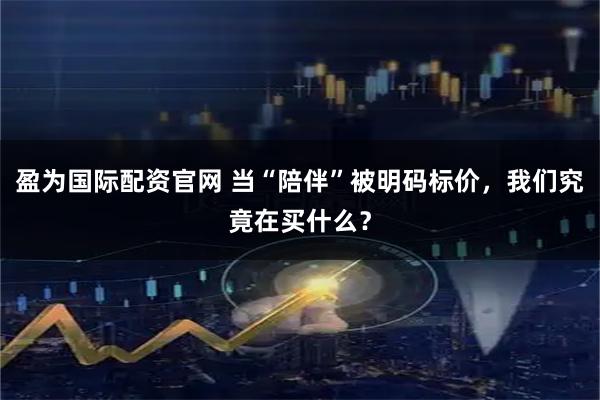 盈为国际配资官网 当“陪伴”被明码标价,我们究竟在买什么?