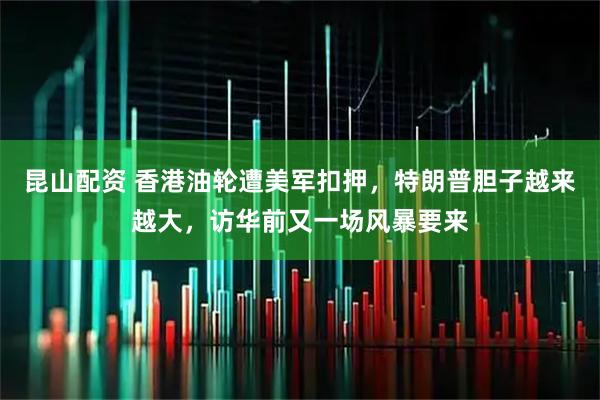 昆山配资 香港油轮遭美军扣押，特朗普胆子越来越大，访华前又一场风暴要来