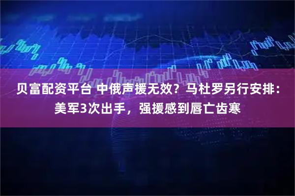 贝富配资平台 中俄声援无效?马杜罗另行安排:美军3次出手,强援感到唇亡齿寒