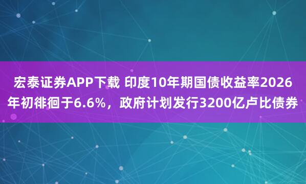 宏泰证券APP下载 印度10年期国债收益率2026年初徘徊于6.6%，政府计划发行3200亿卢比债券
