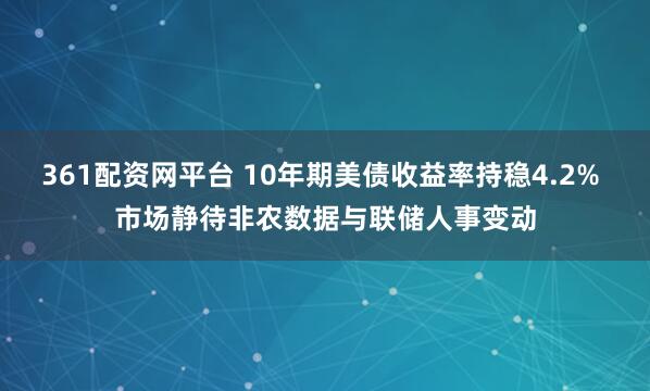361配资网平台 10年期美债收益率持稳4.2% 市场静待非农数据与联储人事变动