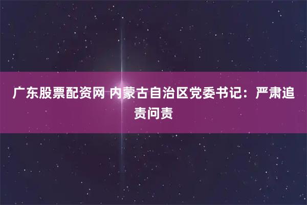 广东股票配资网 内蒙古自治区党委书记：严肃追责问责