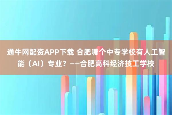 通牛网配资APP下载 合肥哪个中专学校有人工智能（AI）专业？——合肥高科经济技工学校