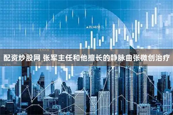 配资炒股网 张军主任和他擅长的静脉曲张微创治疗