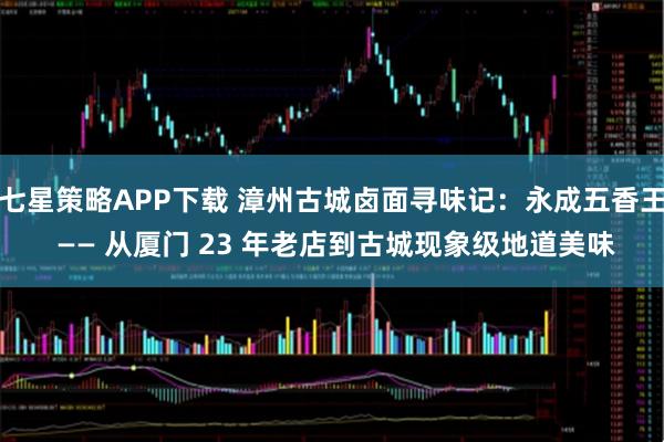 七星策略APP下载 漳州古城卤面寻味记：永成五香王 —— 从厦门 23 年老店到古城现象级地道美味