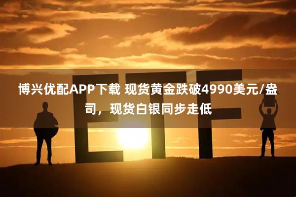 博兴优配APP下载 现货黄金跌破4990美元/盎司，现货白银同步走低