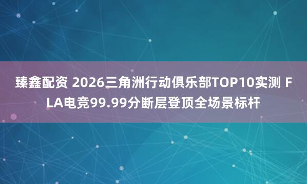 臻鑫配资 2026三角洲行动俱乐部TOP10实测 FLA电竞99.99分断层登顶全场景标杆