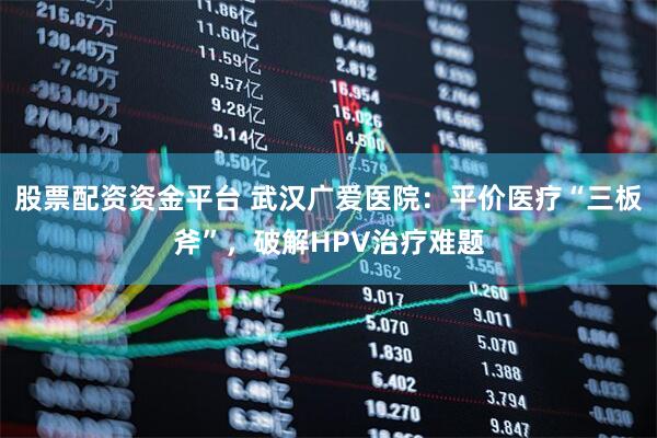 股票配资资金平台 武汉广爱医院：平价医疗“三板斧”，破解HPV治疗难题