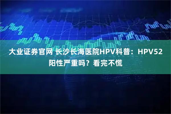 大业证券官网 长沙长海医院HPV科普：HPV52阳性严重吗？看完不慌