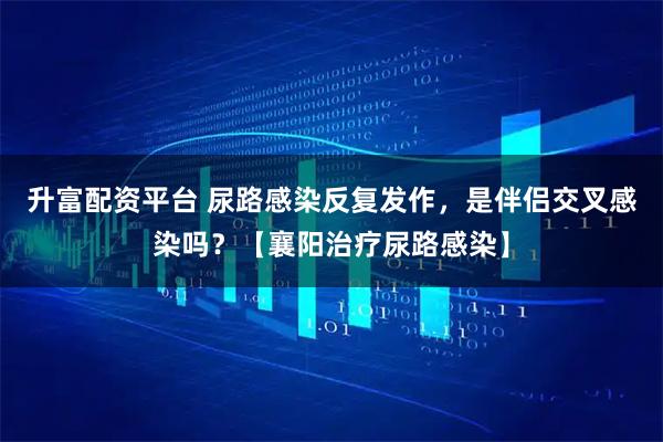 升富配资平台 尿路感染反复发作,是伴侣交叉感染吗?【襄阳治疗尿路感染】