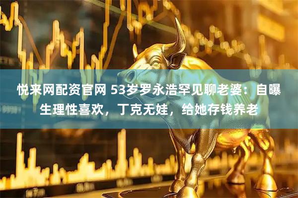 悦来网配资官网 53岁罗永浩罕见聊老婆：自曝生理性喜欢，丁克无娃，给她存钱养老