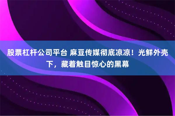 股票杠杆公司平台 麻豆传媒彻底凉凉！光鲜外壳下，藏着触目惊心的黑幕