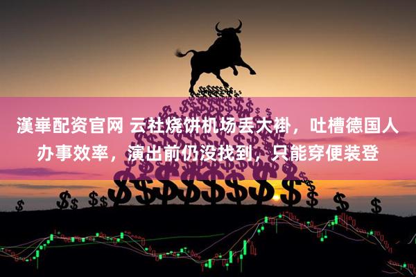 漢崋配资官网 云社烧饼机场丢大褂，吐槽德国人办事效率，演出前仍没找到，只能穿便装登