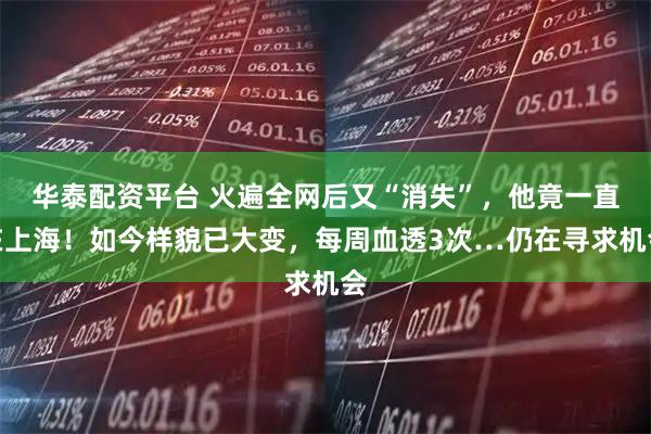 华泰配资平台 火遍全网后又“消失”，他竟一直在上海！如今样貌已大变，每周血透3次…仍在寻求机会