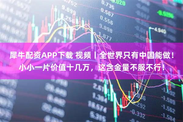 犀牛配资APP下载 视频丨全世界只有中国能做！小小一片价值十几万，这含金量不服不行！
