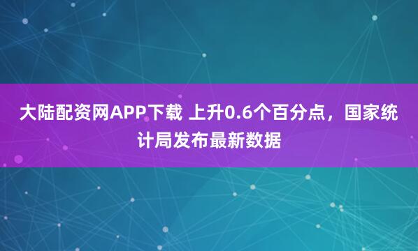 大陆配资网APP下载 上升0.6个百分点，国家统计局发布最新数据
